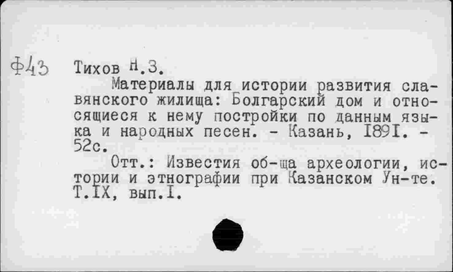 ﻿ФАь
Тихов ЙеЗф
Материалы для истории развития славянского жилища: Болгарский дом и относящиеся к нему постройки по данным языка и народных песен. - Казань, 1891. -52с.
Отт.: Известия об-ща археологии, истории и этнографии при Казанском Ун-те. Т.1Х, вып.1.